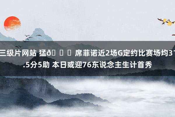 三级片网站 猛👀席菲诺近2场G定约比赛场均31.5分5助 本日或迎76东说念主生计首秀