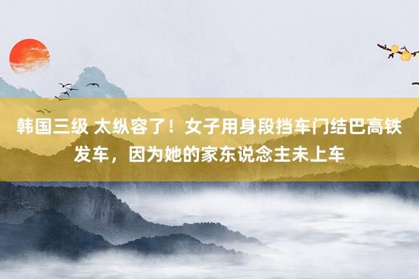 韩国三级 太纵容了！女子用身段挡车门结巴高铁发车，因为她的家东说念主未上车